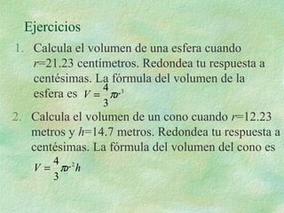 Ejercicios 
1. Calcula el volumen de una esfera cuando 
r=21.23 centímetros. Redondea tu respuesta a 
centésimas. La fórmula del volumen de la 
esfera es 3 
V = 4pr 
3 
2. Calcula el volumen de un cono cuando r=12.23 
metros y h=14.7 metros. Redondea tu respuesta a 
centésimas. La fórmula del volumen del cono es 
= 4p 
V r 2h 
3 
 