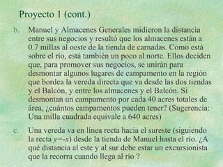 Proyecto 1 (cont.) 
b. Manuel y Almacenes Generales midieron la distancia 
entre sus negocios y resultó que los almacenes están a 
0.7 millas al oeste de la tienda de carnadas. Como está 
sobre el río, está también un poco al norte. Ellos deciden 
que, para promover sus negocios, se unirán para 
desmontar algunos lugares de campamento en la región 
que bordea la vereda directa que va desde las dos tiendas 
y el Balcón, y entre los almacenes y el Balcón. Si 
desmontan un campamento por cada 40 acres totales de 
área, ¿cuántos campamentos pueden tener? (Sugerencia: 
Una milla cuadrada equivale a 640 acres) 
c. Una vereda va en línea recta hacia el sureste (siguiendo 
la recta y=-x) desde la tienda de Manuel hasta el río. ¿A 
qué distancia al este y al sur debe estar un excursionista 
que la recorra cuando llega al río ? 
 