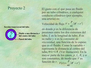 Proyecto 2 El gasto con el que pasa un fluido 
por un tubo cilíndrico, o cualquier 
conducto cilíndrico (por ejemplo, 
una arteria) es: 
Velocidad de flujo 
V = P (R2 - 
r 2 ) 
nL 
en donde p es la diferencia de 
presiones entre los dos extremos del 
tubo, L es la longitud de tubo, R es 
su radio y n es la constante de 
viscosidad, una función de lo espeso 
que es el fluido. Como la variable r 
representa la distancia al centro del 
tubo, . (Ver ilustación). En la 
mayor parte de los casos, p, L, R, y n 
son constantes, de modo que V es 
función de r. 
V r = P - 
( ) (R2 r 2 ) 
nL 
0 £ r £ R 
 