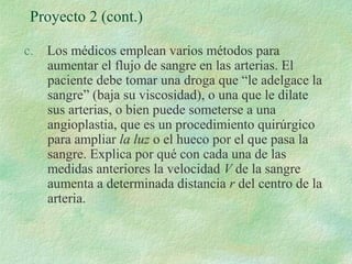 Proyecto 2 (cont.) 
c. Los médicos emplean varios métodos para 
aumentar el flujo de sangre en las arterias. El 
paciente debe tomar una droga que “le adelgace la 
sangre” (baja su viscosidad), o una que le dilate 
sus arterias, o bien puede someterse a una 
angioplastia, que es un procedimiento quirúrgico 
para ampliar la luz o el hueco por el que pasa la 
sangre. Explica por qué con cada una de las 
medidas anteriores la velocidad V de la sangre 
aumenta a determinada distancia r del centro de la 
arteria. 
