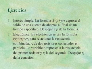 Ejercicios 
1. Interés simple. La fórmula A=p+prt expresa el 
saldo de una cuenta de ahorros al final de un 
tiempo específico. Despejar a p de la fórmula. 
2. Electrónica. En electrónica se usa la fórmula 
r1r2=rr2+rr1 para relacionar la resistencia 
combinada, r, de dos resistores conectados en 
paralelo. La variable r1 representa la resistencia 
del primer resistor y r2 la del segundo. Despejar r2 
de la ecuación. 
 