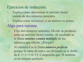 Ejercicios de redacción. 
1. Explica cómo determinar el máximo factor 
común de dos números naturales. 
2. Explica cómo reconocer si un número es primo. 
Algo para razonar. 
1. Elije dos números naturales. Divide su producto 
entre su máximo factor común. Al resultado se 
le llama mínimo común múltiplo de los 
números que elijiste. ¿Porqué? 
2. Al número 6 se le llama número perfecto 
porque la suma de todos sus divisores es el doble 
de 6: 1+2+3+6=12. Comprueba que 28 también 
es un número perfecto. 
 