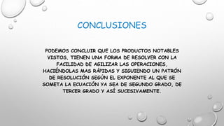 CONCLUSIONES
PODEMOS CONCLUIR QUE LOS PRODUCTOS NOTABLES
VISTOS, TIENEN UNA FORMA DE RESOLVER CON LA
FACILIDAD DE AGILIZAR LAS OPERACIONES,
HACIÉNDOLAS MAS RÁPIDAS Y SIGUIENDO UN PATRÓN
DE RESOLUCIÓN SEGÚN EL EXPONENTE AL QUE SE
SOMETA LA ECUACIÓN YA SEA DE SEGUNDO GRADO, DE
TERCER GRADO Y ASÍ SUCESIVAMENTE.
 