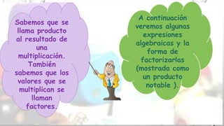 Sabemos que se
llama producto
al resultado de
una
multiplicación.
También
sabemos que los
valores que se
multiplican se
llaman
factores.
A continuación
veremos algunas
expresiones
algebraicas y la
forma de
factorizarlas
(mostrada como
un producto
notable ).
 
