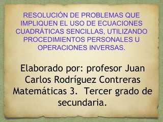 RESOLUCIÓN DE PROBLEMAS QUE
IMPLIQUEN EL USO DE ECUACIONES
CUADRÁTICAS SENCILLAS, UTILIZANDO
PROCEDIMIENTOS PERSONALES U
OPERACIONES INVERSAS.
Elaborado por: profesor Juan
Carlos Rodríguez Contreras
Matemáticas 3. Tercer grado de
secundaria.
 