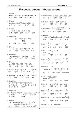 I.E.P SAN RAFAEL ÁLGEBRA
Productos Notables
1. Reducir:
A = (2x + 3)2
– (2x - 3)2
+ (3x - 4)2
– 8x2
- 16
a) 0 b) 2 c) x d) x2
e) 2x2
2. Efectuar:
)1x)(x1)(1x()1x)(1x( +−++−+
a) x2
b) 1 c) 0 d) 2x2
e) 2
3. Reducir:
22
)2332()2332(A −++=
a) 15 b) 20 c) 25 d) 60 e) 67
4. Simplificar:
4
244244
xy
)yx()yx(
L
−−+
=
a) 1 b) 2 c) 3 d) 4 e) 6
5. Efectuar:
E = (x + 2)(x - 2)(x2
+ 4)(x4
+ 16) + 256
a) x b) x2
c) x4
d) x6
e) x8
6. Multiplicar:
M = (x + 1)(x2
+ x + 1)(x - 1)(x2
– x + 1) + 1
a) x3
b) x4
c) x6
d) x9
e) N.A.
7. Efectuar:
)420100()210(L
33333
++−=
a) 1 b) 10 c) 2 d) 8 e) 1
8. Reducir: A = (xn
+ 8)(xn
+ 2) – (xn
+ 3)(xn
+ 7)
a) xn
b) x2n
c) 2xn
d) -5 e) -1
9. Reducir:M = (x5
+ 4) (x5
+ 7) – (x5
+ 2) (x5
+ 9)
a) 5 b) x10
c) x20
d) 10 e) 15
10. Simplificar:
1)4x)(3x)(2x)(1x(L +++++=
a) x2
+ 5x + 5 b) x2
– 5x + 5 c) x2
- 5
d) –x2
– 5x – 5 e) N.A.
11. Simplificar:
)bbaa)(ba)(ba)(ba)(ba( 42244444
+++−++
a) a6
+ b6
b) a6
– b6
c) a3
+ b3
d) a3
– b3
e) N.A.
12. Reducir:
M = (x + 2y – 7z)3
+ (x – 2y + 7z)3
– 8x3
+
6x(x + 2y – 7z) (x – 2y + 7z)
a) x b) 2xyz c) 0 d) x – y e) 2y2
13. Hallar “M” en:
33
3922039220M −++=
a) 1 b) 6 c) 20 d) 4 e) 8
14. Evaluar:
8 842
1)12)(12)(12(3 ++++
a) 1 b) 2 c) 3 d) 4 e) 5
15. Simplificar: a
cbax
bc)cax)(bax(
−
+++
−++++
a) 1 b) 2x c) x d) 3x e) 8x
16. Reducir:
)6321()6321(P +−−+++=
a) 0 b) 1 c) 2 d) 3 e) -1
17. Si: 5
x
1
x =+ ; Hallar: 2
2
x
1
xE +=
a) 1 b) 5 c) 25 d) 23 e) 20
18. Si: a + b = 4 y ab = 7
Hallar: 2ba 22
++
a) 1 b) 2 c) 3 d) 4 e) 5
19. Si: 4
x
1
x =+ ; Calcular:
2
x
1
xA 





−=
a) 1 b) 2 c) 5 d) 16 e) 12
20. Si: a + b + c = 0
Hallar:
abc
)ca()cb()ba(
M
333
+++++
=
a) -3 b) 3 c) 1 d) abc e) a + b + c
21. Si: a – b = 3 y ab = 2
Hallar: 4ba 33
+−
a) 1 b) 5 c) 7 d) 8 e) 10
22. Si: ab = 2 y a3
+ b3
= 9. Hallar: “a + b”
a) 1 b) 2 c) 3 d) 4 e) 5
23. Si: 2
x
1
x =− ; Hallar: 4
4
x
1
xE +=
a) 36 b) 34 c) 38 d) 2 e) 31
24. Si: a2
– 3a + 1 = 0 ; Calcular: 3
3
a
1
aM +=
a) 1 b) 13 c) 15 d) 18 e) 23
25. Si: m + 2n + 3p = 0. Calcular:
1
 