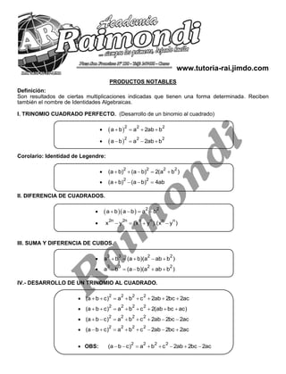 CEPRU 1 ALGEBRA
www.tutoria-rai.jimdo.com
PRODUCTOS NOTABLES
Definición:
Son resultados de ciertas multiplicaciones indicadas que tienen una forma determinada. Reciben
también el nombre de Identidades Algebraicas.
I. TRINOMIO CUADRADO PERFECTO. (Desarrollo de un binomio al cuadrado)
  2 2 2
a b a 2ab b   
  2 2 2
a b a 2ab b   
Corolario: Identidad de Legendre:

2 2 2 2
(a b) (a b) 2(a b )    

2 2
(a b) (a b) 4ab   
II. DIFERENCIA DE CUADRADOS.
    2 2
a b a b a b   

2n 2n n n n n
x y (x y ).(x y )   
III. SUMA Y DIFERENCIA DE CUBOS.

3 3 2 2
a b (a b)(a ab b )    

3 3 2 2
a b (a b)(a ab b )    
IV.- DESARROLLO DE UN TRINOMIO AL CUADRADO.

2 2 2 2
(a b c) a b c 2ab 2bc 2ac       

2 2 2 2
(a b c) a b c 2(ab bc ac)       

2 2 2 2
(a b c) a b c 2ab 2bc 2ac       

2 2 2 2
(a b c) a b c 2ab 2bc 2ac       
 OBS:
2 2 2 2
(a b c) a b c 2ab 2bc 2ac       
 