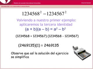 Volviendo a nuestro primer ejemplo:
aplicaremos la tercera identidad
(a + b)(a – b) = a2
– b2
22
12345671234568 −
Observe que así la solución del ejercicio
se simplifica
(1234568 + 1234567) (1234568 - 1234567)
(2469135)(1) = 2469135
 