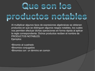 Que son los productos notablesAl multiplicar algunos tipos de expresiones algebraicas se obtienen productos en que se distinguen algunos rasgos notables, los cuales nos permiten efectuar dichas operaciones en forma rápida al aplicar la regla correspondiente. Dichos productos reciben el nombre de PRODUCTOS NOTABLES. Ejemplos:Binomio al cuadrado