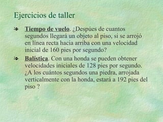 Ejercicios de taller Tiempo de vuelo . ¿Despúes de cuantos segundos llegará un objeto al piso, si se arrojó en línea recta hacia arriba con una velocidad inicial de 160 pies por segundo? Balística . Con una honda se pueden obtener velocidades iniciales de 128 pies por segundo. ¿A los cuántos segundos una piedra, arrojada verticalmente con la honda, estará a 192 pies del piso ? 