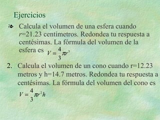 Ejercicios  Calcula el volumen de una esfera cuando  r =21.23 centímetros. Redondea tu respuesta a centésimas. La fórmula del volumen de la esfera es  2.   Calcula el volumen de un cono cuando r=12.23 metros y h=14.7 metros. Redondea tu respuesta a centésimas. La fórmula del volumen del cono es  