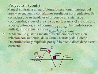 Proyecto 1 (cont.) Manuel contrata a un aerofotógrafo para tomar paisajes del área y se encuentra con algunos resultados sorprendentes. Si considera que su tienda es el origen de un sistema de coordenadas, y que el eje y va de norte a sur y el eje x de este a oeste, entonces, en el dominio  (las unidades son millas), el río sigue la curva  . A Manuel le gustaría mostrar las posiciones exactas, en relación con su tienda, de la Gran Catarata y del Balcón. Determínaselas y explícale por qué lo que le dices debe estar correcto. 