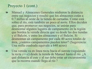 Proyecto 1 (cont.) Manuel y Almacenes Generales midieron la distancia entre sus negocios y resultó que los almacenes están a 0.7 millas al oeste de la tienda de carnadas. Como está sobre el río, está también un poco al norte. Ellos deciden que, para promover sus negocios, se unirán para desmontar algunos lugares de campamento en la región que bordea la vereda directa que va desde las dos tiendas y el Balcón, y entre los almacenes y el Balcón. Si desmontan un campamento por cada 40 acres totales de área, ¿cuántos campamentos pueden tener? (Sugerencia: Una milla cuadrada equivale a 640 acres) Una vereda va en línea recta hacia el sureste (siguiendo la recta  y=-x ) desde la tienda de Manuel hasta el río. ¿A qué distancia al este y al sur debe estar un excursionista que la recorra cuando llega al río ?  