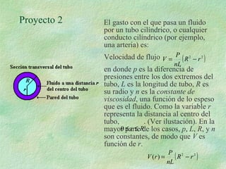 Proyecto 2  El gasto con el que pasa un fluido por un tubo cilíndrico, o cualquier conducto cilíndrico (por ejemplo, una arteria) es: Velocidad de flujo  en donde  p  es la diferencia de presiones entre los dos extremos del tubo,  L  es la longitud de tubo,  R  es su radio y  n  es la  constante de viscosidad , una función de lo espeso que es el fluido. Como la variable  r  representa la distancia al centro del tubo,  . (Ver ilustación). En la mayor parte de los casos,  p ,  L ,  R , y  n  son constantes, de modo que  V  es función de  r . 