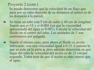 Proyecto 2 (cont.)  Se puede demostrar que la velocidad de un flujo que pasa por un tubo depende de su distancia al centro (o de su distancia a la pared). Se tiene un tubo con 5 cm de radio y 60 cm de longitud. Supón que  p =15 y  n =0.001 (ya que la viscosidad aproximada del agua es 0.001). Calcula la velocidad del fluido en el centro del tubo. Las unidades de  V  son centímetros por pulgada. Supón el mismo caso, pero ahora el fluido es aceite lubricante, con una viscosidad igual a 0.15. Contesta lo que se pide en la parte  a , pero además determina en qué lugar del tubo la velocidad del aceite es de 15 cm por segundo. Toma nota de que el aceite es mas espeso que el agua. 