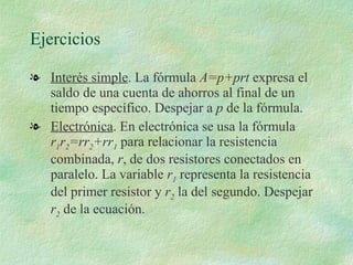 Ejercicios Interés simple . La fórmula  A=p+prt  expresa el saldo de una cuenta de ahorros al final de un tiempo específico. Despejar a  p  de la fórmula. Electrónica . En electrónica se usa la fórmula  r 1 r 2 =rr 2 +rr 1  para relacionar la resistencia combinada,  r , de dos resistores conectados en paralelo. La variable  r 1  representa la resistencia del primer resistor y  r 2  la del segundo. Despejar  r 2  de la ecuación.  