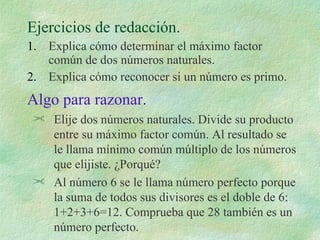Ejercicios de redacción. Explica cómo determinar el máximo factor común de dos números naturales. Explica cómo reconocer si un número es primo. Algo para razonar. Elije dos números naturales. Divide su producto entre su máximo factor común. Al resultado se le llama mínimo común múltiplo de los números que elijiste. ¿Porqué? Al número 6 se le llama número perfecto porque la suma de todos sus divisores es el doble de 6: 1+2+3+6=12. Comprueba que 28 también es un número perfecto. 