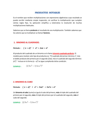 Es el nombre que reciben multiplicaciones con expresiones algebraicas cuyo resultado se
puede escribir mediante simple inspección, sin verificar la multiplicación que cumplen
ciertas reglas fijas. Su aplicación simplifica y sistematiza la resolución de muchas
multiplicaciones habituales.
Sabemos que se llama producto al resultado de una multiplicación. También sabemos que
los valores que se multiplican se llaman factores.
1. BINOMIO AL CUADRADO.
Fórmula : ( x + a)2 = x2 + 2ax + a2
Al producto del cuadrado de un binomio se le llama trinomio cuadrado perfecto. El
modelo para resolver este tipo de productos es: "El cuadrado del primer término x2
, más
el doble producto del primero por el segundo (2ax), más el cuadrado del segundo término
(a2
)." Incluso en la forma (x – a)2
se sigue cumpliendo dicha condición.
EJEMPLO :
2. BINOMIO AL CUBO
Fórmula: ( x + a)3 = x3 + 3ax2 + 3a2x + a3
Un binomio al cubo (suma) es igual al cubo del primero, más el triple del cuadrado del
primero por el segundo, más el triple del primero por el cuadrado del segundo, más el
cubo del segundo.
EJEMPLO
 