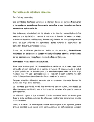 Narración de la estrategia didáctica
Propósitos y contenidos
Las actividades diseñadas fueron con la intención de que los alumnos Produjeran
o completaran sucesiones de números naturales, orales y escritos, en forma
ascendente o descendente.
Las actividades diseñadas trate de atender a los interés y necesidades de los
alumnos que ayudaran a motivar y despertar el interés de todos los niños,
además de llevarlos a reflexionar y formular argumentos. Mi principal objetivo era
crear un buen ambiente de aprendizaje donde tuvieran la oportunidad de
comentar, discutir sus intereses e ideas.
Todas las actividades planificadas tenían un fin específico, Determinaran
resultados de adiciones al utilizar descomposiciones aditivas, propiedades
de las operaciones, y resultados memorizados previamente.
Actividades realizadas con los alumnos.
Para iniciar la clase partí de los conocimientos previos de los alumnos, acerca del
contenido a tratar, escribiré en el pizarrón el numero 10, posteriormente le pediré
la participación de los alumnos para que mencionen operaciones de suma cuyo
resultado sea 10. Las participaciones se hicieron al azar conforme me iban
diciendo las posibles operaciones las iba anotando en le pizarron.
Después escribiré diferentes numeros que encontrataran diferentes formas de
sumar para llegar a esa actividad.
La actividad que trabajé resulto muy motivadora para el alumno, pues todos los
alumnos querian participar y tuve la oportunidd de escuchar a la mayoria con suus
participaciones.
La actividad ayudo a que el alumno buscara distintans formas de sumar para
llegar a dicha cantidad, ademas de reflexionar y sobre todo construir sus propios
coonocimientos.
Como la actividad fue interrumpida tuvo que ser trabajada el dia siguiente, para la
primera actividad habia puesto en mi planificacion que las participaciones seria por
 
