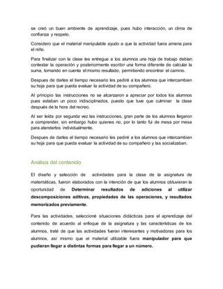 se creó un buen ambiente de aprendizaje, pues hubo interacción, un clima de
confianza y respeto.
Considero que el material manipulable ayudo a que la actividad fuera amena para
el niño.
Para finalizar con la clase les entregue a los alumnos una hoja de trabajo debían
contestar la operación y posteriormente escribir una forma diferente de calcular la
suma, tomando en cuenta el mismo resultado, permitiendo encontrar el camino.
Despues de darles el tiempo necesario les pediré a los alumnos que intercambien
su hoja para que pueda evaluar la actividad de su compañero.
Al principio las instrucciones no se alcanzaron a apreciar por todos los alumnos
pues estaban un poco indisciplinados, puesto que tuve que culminar la clase
después de la hora del recreo.
Al ser leída por segunda vez las instrucciones, gran parte de los alumnos llegaron
a comprender, sin embargo hubo quienes no, por lo tanto fui de mesa por mesa
para atenderlos individualmente.
Despues de darles el tiempo necesario les pediré a los alumnos que intercambien
su hoja para que pueda evaluar la actividad de su compañero y las socializaban.
Análisis del contenido
El diseño y selección de actividades para la clase de la asignatura de
matemáticas, fueron elaborados con la intención de que los alumnos obtuvieran la
oportunidad de Determinar resultados de adiciones al utilizar
descomposiciones aditivas, propiedades de las operaciones, y resultados
memorizados previamente.
Para las actividades, seleccioné situaciones didácticas para el aprendizaje del
contenido de acuerdo al enfoque de la asignatura y las características de los
alumnos, traté de que las actividades fueran interesantes y motivadoras para los
alumnos, así mismo que el material utilizable fuera manipulador para que
pudieran llegar a distintas formas para llegar a un número.
 