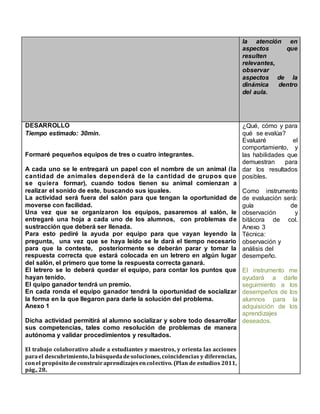 la atención en
aspectos que
resulten
relevantes,
observar
aspectos de la
dinámica dentro
del aula.
DESARROLLO
Tiempo estimado: 30min.
Formaré pequeños equipos de tres o cuatro integrantes.
A cada uno se le entregará un papel con el nombre de un animal (la
cantidad de animales dependerá de la cantidad de grupos que
se quiera formar), cuando todos tienen su animal comienzan a
realizar el sonido de este, buscando sus iguales.
La actividad será fuera del salón para que tengan la oportunidad de
moverse con facilidad.
Una vez que se organizaron los equipos, pasaremos al salón, le
entregaré una hoja a cada uno de los alumnos, con problemas de
sustracción que deberá ser llenada.
Para esto pediré la ayuda por equipo para que vayan leyendo la
pregunta, una vez que se haya leído se le dará el tiempo necesario
para que la conteste, posteriormente se deberán parar y tomar la
respuesta correcta que estará colocada en un letrero en algún lugar
del salón, el primero que tome la respuesta correcta ganará.
El letrero se lo deberá quedar el equipo, para contar los puntos que
hayan tenido.
El quipo ganador tendrá un premio.
En cada ronda el equipo ganador tendrá la oportunidad de socializar
la forma en la que llegaron para darle la solución del problema.
Anexo 1
Dicha actividad permitirá al alumno socializar y sobre todo desarrollar
sus competencias, tales como resolución de problemas de manera
autónoma y validar procedimientos y resultados.
El trabajo colaborativo alude a estudiantes y maestros, y orienta las acciones
parael descubrimiento,labúsquedadesoluciones, coincidencias y diferencias,
conel propósito deconstruiraprendizajesencolectivo. (Plan de estudios 2011,
pág., 28.
¿Qué, cómo y para
qué se evalúa?
Evaluaré el
comportamiento, y
las habilidades que
demuestran para
dar los resultados
posibles.
Como instrumento
de evaluación será:
guía de
observación y
bitácora de col.
Anexo 3
Técnica:
observación y
análisis del
desempeño.
El instrumento me
ayudará a darle
seguimiento a los
desempeños de los
alumnos para la
adquisición de los
aprendizajes
deseados.
 