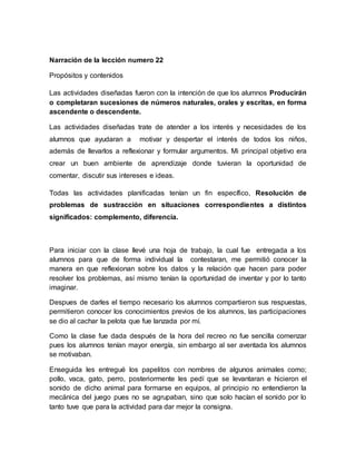 Narración de la lección numero 22
Propósitos y contenidos
Las actividades diseñadas fueron con la intención de que los alumnos Producirán
o completaran sucesiones de números naturales, orales y escritas, en forma
ascendente o descendente.
Las actividades diseñadas trate de atender a los interés y necesidades de los
alumnos que ayudaran a motivar y despertar el interés de todos los niños,
además de llevarlos a reflexionar y formular argumentos. Mi principal objetivo era
crear un buen ambiente de aprendizaje donde tuvieran la oportunidad de
comentar, discutir sus intereses e ideas.
Todas las actividades planificadas tenían un fin específico, Resolución de
problemas de sustracción en situaciones correspondientes a distintos
significados: complemento, diferencia.
Para iniciar con la clase llevé una hoja de trabajo, la cual fue entregada a los
alumnos para que de forma individual la contestaran, me permitió conocer la
manera en que reflexionan sobre los datos y la relación que hacen para poder
resolver los problemas, así mismo tenían la oportunidad de inventar y por lo tanto
imaginar.
Despues de darles el tiempo necesario los alumnos compartieron sus respuestas,
permitieron conocer los conocimientos previos de los alumnos, las participaciones
se dio al cachar la pelota que fue lanzada por mí.
Como la clase fue dada después de la hora del recreo no fue sencilla comenzar
pues los alumnos tenían mayor energía, sin embargo al ser aventada los alumnos
se motivaban.
Enseguida les entregué los papelitos con nombres de algunos animales como;
pollo, vaca, gato, perro, posteriormente les pedí que se levantaran e hicieron el
sonido de dicho animal para formarse en equipos, al principio no entendieron la
mecánica del juego pues no se agrupaban, sino que solo hacían el sonido por lo
tanto tuve que para la actividad para dar mejor la consigna.
 