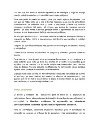 Una vez que los alumnos estaban organizados les entregue la hoja de trabajo,
cuando ya todos contaban con ella di la instrucciones del juego.
Para esto pedía la ayuda por equipo para que fueran leyendo la pregunta, una
vez que se había leído se le dio el tiempo necesario para que la contestaran,
posteriormente se deberían parar y tomar la respuesta correcta que estaban
colocadas alrededor del salón, el primero que tomara la respuesta correcta
ganará. En cada ronda el equipo ganador tendrá la oportunidad de socializar la
forma en la que llegaron para darle la solución del problema.
Al principio no salió como lo esperaba pues los alumnos se levantaban a tomar la
respuesta sin haber hecho la operación por escrito sino que sumaban o restaban
con sus dedos.
Despues de dar nuevamente las instrucciones de la consigna fue atendida mejor y
el trabajo fluyo.
Cuando todos cavaron socializamos las pregunta y el equipo ganador obtuvo su
premio.
Para finalizar la clase le pedí a los alumnos que formaran un circulo para jugar a la
papa caliente, para esto ya tenía las tarjetas en el centro con preguntas, para
aquellos que se quedara con la pelota tuvieran que contestarlas, pero mientras
hacia las tarjetas hice una pequeña modificación a mi planificación ya que agregue
algunos retos para que la actividad fuera entretenida.
El juego de la papa caliente les fue entretenido y motivado para todos los alumno,
sin embargo ya para finalizar las rondas los alumnos se descontrolaron pues
quienes aun no les había tocado tomar la tarjeta lo querían hacer así que algunos
se molestaron y la actividad dejo de funcionar.
Análisis del contenido
El diseño y selección de actividades para la clase de la asignatura de
matemáticas, fueron elaboradas con la intención de que los alumnos obtuvieran la
oportunidad de Resolver problemas de sustracción en situaciones
correspondientes a distintos significados: complemento, diferencia.
Para las actividades, seleccioné situaciones didácticas para el aprendizaje del
contenido de acuerdo al enfoque de la asignatura y las características de los
 