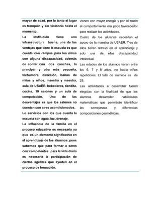 mayor de edad, por lo tanto el lugar
es tranquilo y sin violencia hasta el
momento.
La institución tiene una
infraestructura buena, una de las
ventajas que tiene la escuela es que
cuenta con rampas para los niños
con alguna discapacidad, además
de contar con dos canchas, la
principal y otra más pequeña,
techumbre, dirección, baños de
niñas y niños, maestro y maestra,
aula de USAER, bebederos, tiendita,
cocina, 19 salones y un aula de
computación. Una de las
desventajas es que los salones no
cuentan con aires acondicionados.
Lo servicios con los que cuenta la
escuela son agua, luz, drenaje,
La influencia de la familia en el
proceso educativo es necesaria ya
que es un elemento significativo en
el aprendizaje de los alumnos, pues
sabemos que para formar a seres
con competentes para la vida diaria
es necesaria la participación de
ciertos agentes que ayuden en el
proceso de formación.
vienen con mayor energía y por tal razón
el comportamiento era poco favorecedor
para realizar las actividades.
Cuatro de los alumnos necesitan el
apoyo de la maestra de USAER. Tres de
ellos tienen retraso en el aprendizaje y
solo una de ellas discapacidad
intelectual.
Las edades de los alumnos varían entre
los 6, 7 y 8 años, no había niños
repetidores. El total de alumnos es de
28.
Las actividades a desarrollar fueron
elegidas con la finalidad de que los
alumnos desarrollen habilidades
matemáticas que permitirán identificar
las semejanzas y diferencias
composiciones geométricas.
 