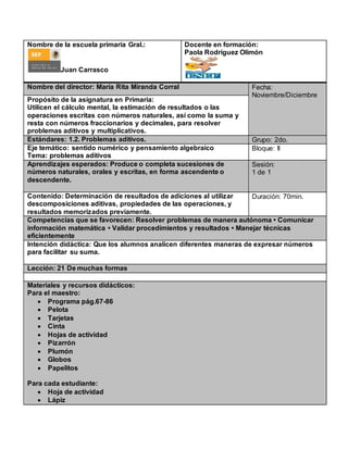 Nombre de la escuela primaria Gral.:
Juan Carrasco
Docente en formación:
Paola Rodríguez Olimón
Nombre del director: María Rita Miranda Corral Fecha:
Noviembre/Diciembre
Propósito de la asignatura en Primaria:
Utilicen el cálculo mental, la estimación de resultados o las
operaciones escritas con números naturales, así como la suma y
resta con números fraccionarios y decimales, para resolver
problemas aditivos y multiplicativos.
Estándares: 1.2. Problemas aditivos. Grupo: 2do.
Eje temático: sentido numérico y pensamiento algebraico
Tema: problemas aditivos
Bloque: II
Aprendizajes esperados: Produce o completa sucesiones de
números naturales, orales y escritas, en forma ascendente o
descendente.
Sesión:
1 de 1
Contenido: Determinación de resultados de adiciones al utilizar
descomposiciones aditivas, propiedades de las operaciones, y
resultados memorizados previamente.
Duración: 70min.
Competencias que se favorecen: Resolver problemas de manera autónoma • Comunicar
información matemática • Validar procedimientos y resultados • Manejar técnicas
eficientemente
Intención didáctica: Que los alumnos analicen diferentes maneras de expresar números
para facilitar su suma.
Lección: 21 De muchas formas
Materiales y recursos didácticos:
Para el maestro:
 Programa pág.67-86
 Pelota
 Tarjetas
 Cinta
 Hojas de actividad
 Pizarrón
 Plumón
 Globos
 Papelitos
Para cada estudiante:
 Hoja de actividad
 Lápiz
 