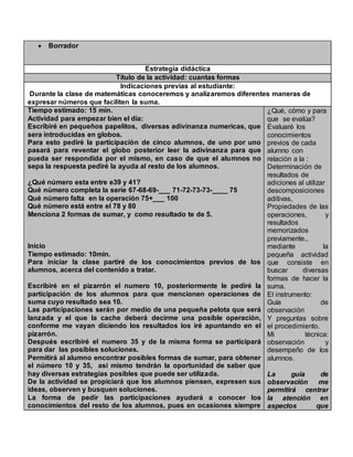  Borrador
Estrategia didáctica
Título de la actividad: cuantas formas
Indicaciones previas al estudiante:
Durante la clase de matemáticas conoceremos y analizaremos diferentes maneras de
expresar números que faciliten la suma.
Tiempo estimado: 15 min.
Actividad para empezar bien el día:
Escribiré en pequeños papelitos, diversas adivinanza numericas, que
sera introducidas en globos.
Para esto pediré la participación de cinco alumnos, de uno por uno
pasará para reventar el globo posterior leer la adivinanza para que
pueda ser respondida por el mismo, en caso de que el alumnos no
sepa la respuesta pediré la ayuda al resto de los alumnos.
¿Qué número esta entre e39 y 41?
Qué número completa la serie 67-68-69-___ 71-72-73-73-____ 75
Qué número falta en la operación 75+___ 100
Qué número está entre el 78 y 80
Menciona 2 formas de sumar, y como resultado te de 5.
Inicio
Tiempo estimado: 10min.
Para iniciar la clase partiré de los conocimientos previos de los
alumnos, acerca del contenido a tratar.
Escribiré en el pizarrón el numero 10, posteriormente le pediré la
participación de los alumnos para que mencionen operaciones de
suma cuyo resultado sea 10.
Las participaciones serán por medio de una pequeña pelota que será
lanzada y el que la cache deberá decirme una posible operación,
conforme me vayan diciendo los resultados los iré apuntando en el
pizarrón.
Después escribiré el numero 35 y de la misma forma se participará
para dar las posibles soluciones.
Permitirá al alumno encontrar posibles formas de sumar, para obtener
el número 10 y 35, así mismo tendrán la oportunidad de saber que
hay diversas estrategias posibles que puede ser utilizada.
De la actividad se propiciará que los alumnos piensen, expresen sus
ideas, observen y busquen soluciones.
La forma de pedir las participaciones ayudará a conocer los
conocimientos del resto de los alumnos, pues en ocasiones siempre
¿Qué, cómo y para
que se evalúa?
Evaluaré los
conocimientos
previos de cada
alumno con
relación a la :
Determinación de
resultados de
adiciones al utilizar
descomposiciones
aditivas,
Propiedades de las
operaciones, y
resultados
memorizados
previamente.,
mediante la
pequeña actividad
que consiste en
buscar diversas
formas de hacer la
suma.
El instrumento:
Guía de
observación
Y preguntas sobre
el procedimiento.
Mi técnica:
observación y
desempeño de los
alumnos.
La guía de
observación me
permitirá centrar
la atención en
aspectos que
 