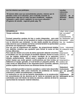 son los mismos que participan.
“El alumno debe usar sus conocimientos previos, mismos que le
permiten entrar en la situación, pero el desafío consiste en
reestructurar algo que ya sabe, sea para modificarlo, ampliarlo,
rechazarlo o para volver a aplicarlo en una nueva situación”.
(Programa de estudio, segundo grado pág. 76).
resulten
relevantes,
observar
aspectos de la
dinámica dentro
del aula.
DESARROLLO
Tiempo estimado: 30min.
Formaré pequeños equipos de tres o cuatro integrantes, para esto
formaremos un circulo, yo me quedaré en medio y mencionaré sumas
con la intención que contesten lo más rápido posible los primeros
siete alumnos que contesten de forma correcta tendrán la oportunidad
de formar sus equipos de 4 integrantes.
Una vez que se organizaron los equipos les proporcionaré tarjetas
con distintos números que ayudarán para formar la suma en dos
formas diferentes.
Para esto les dictaré una suma de dicha operación deberán encontrar
el resultado una vez que tengan el resultado deberán, formar su suma
con las tarjetas obteniendo el mismo resultado de la operación
dictada, posteriormente deberá pasar a pegarlas en el pizarrón, el
primer equipo que acabe ganará, continuaremos por tres rondas, se
deliberará al equipo ganador, el cual tendrá un pequeño premio. En
cada ronda se determinará si las respuesta fueron correctas, además
podrán explicar de forma breve sus diversas formas de sumar.
Dicha actividad permitirá al alumno socializar y sobre todo desarrollar
sus competencias, tales como resolución de problemas de manera
autónoma y validar procedimientos y resultados.
La motivación es uno de los factores importantes en la construcción
de conocimientos de los alumnos por lo tanto es necesario que las
actividades sean del interés de todos los alumnos, además de tener la
oportunidad de manipular material didáctico.
¿Qué, cómo y para
qué se evalúa?
Evaluaré el
comportamiento, y
las habilidades que
demuestran para
dar los resultados
posibles.
Como instrumento
de evaluación será:
guía de
observación y
bitácora de col.
Anexo 2
Técnica:
observación y
análisis del
desempeño.
Seleccioné este
instrumento ya
que me permitirá
hacer un
seguimiento del
desempeño de los
alumnos.
 