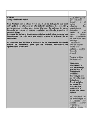 CIERRE
Tiempo estimado: 15min.
Para finalizar con la clase llevaré una hoja de trabajo, la cual será
entregada a los alumnos, en ella deberán contestar la operación y
posteriormente escribir una forma diferente de calcular la suma,
tomando en cuenta el mismo resultado, permitiendo encontrar el
camino. Anexo 1
Despues de darles el tiempo necesario les pediré a los alumnos que
intercambien su hoja para que pueda evaluar la actividad de su
compañero.
La actividad me ayudará a identificar si las actividades diseñadas
fueron las necesarias para que los alumnos adquirieran los
aprendizajes esperados.
¿Qué, cómo y para
qué se evalúa?
Evaluaré si el
alumno ha
adquirido los
conocimientos
deseados en
cuanto al tema
tratado, Tomaré
como instrumento
de evaluación lista
de cotejo.
La evolución
ayudará a darme
cuenta si en
realidad se logró lo
deseado.
Anexo 3
Técnica: análisis
del desempeño
Elegí como
instrumento la
lista de cotejo ya
que me dará a
conocer los
avances o
desventajas que
los niños tuvieron
de la clase.
En ella señalaré
las tareas, las
acciones, los
procesos y la
actitud que deseo
evaluar.
“La evaluación de
los aprendizajes es
el proceso que
permite obtener
evidencias,
elaborar juicios y
 