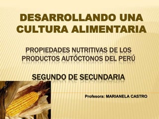 DESARROLLANDO UNA
CULTURA ALIMENTARIA

 PROPIEDADES NUTRITIVAS DE LOS
PRODUCTOS AUTÓCTONOS DEL PERÚ

  SEGUNDO DE SECUNDARIA

                Profesora: MARIANELA CASTRO
 
