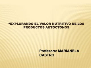 “EXPLORANDO EL VALOR NUTRITIVO DE LOS
       PRODUCTOS AUTÓCTONOS




               Profesora: MARIANELA
               CASTRO
 