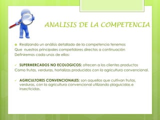 ANALISIS DE LA COMPETENCIA
 Realizando un análisis detallado de la competencia tenemos
Que nuestros principales competidores directos a continuación
Definiremos cada unos de ellos:
 SUPERMERCADOS NO ECOLOGICOS: ofrecen a los clientes productos
Como frutas, verduras, hortalizas producidos con la agricultura convencional.
 AGRICULTORES CONVENCIONALES: son aquellos que cultivan frutas,
verduras, con la agricultura convencional utilizando plaguicidas e
insecticidas.
 
