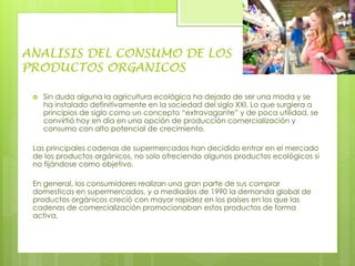 ANALISIS DEL CONSUMO DE LOS
PRODUCTOS ORGANICOS
 Sin duda alguna la agricultura ecológica ha dejado de ser una moda y se
ha instalado definitivamente en la sociedad del siglo XXI. Lo que surgiera a
principios de siglo como un concepto “extravagante” y de poca utilidad, se
convirtió hoy en día en una opción de producción comercialización y
consumo con alto potencial de crecimiento.
Las principales cadenas de supermercados han decidido entrar en el mercado
de los productos orgánicos, no solo ofreciendo algunos productos ecológicos si
no fijándose como objetivo.
En general, los consumidores realizan una gran parte de sus comprar
domesticas en supermercados, y a mediados de 1990 la demanda global de
productos orgánicos creció con mayor rapidez en los países en los que las
cadenas de comercialización promocionaban estos productos de forma
activa.
 