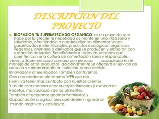 DESCRIPCION DEL
PROYECTO
 BIOPASION TU SUPERMERCADO ORGANICO, es un proyecto que
nace por la creciente necesidad de mantener una vida sana y
saludable, ofreciéndole a nuestros clientes alimentos sanos,
garantizados e identificables. productos ecológicos, orgánicos,
vegetales, animales o derivados que se producen y elaboran con
sustancias naturales. Beneficiando a todas las personas que
cuenten con una cultura de alimentación sana y responsable.
Nuestro Supermercado contara con personal capacitado en el
manejo de estos productos, adicionalmente se ofrecerá el servicio de
asesoría y entrenamiento en nutrición, como servicio
innovador y diferenciador. También contaremos
Con una moderna plataforma WEB que nos
Permitirá tener mas contacto con nuestros clientes
Y así de esta manera ofrecer capacitaciones y asesoría en
Recetas, manipulación de los alimentos,
También ofreceremos acompañamientos y
Capacitación a agricultores que deseen ingresar al
mundo orgánico y ecológico.
 