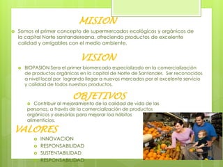 MISION
 Somos el primer concepto de supermercados ecológicos y orgánicos de
la capital Norte santandereana, ofreciendo productos de excelente
calidad y amigables con el medio ambiente.
VISION
 BIOPASION Sera el primer biomercado especializado en la comercialización
de productos orgánicos en la capital de Norte de Santander. Ser reconocidos
a nivel local por logrando llegar a nuevos mercados por el excelente servicio
y calidad de todos nuestros productos.
OBJETIVOS
 Contribuir al mejoramiento de la calidad de vida de las
personas, a través de la comercialización de productos
orgánicos y asesorías para mejorar loa hábitos
alimenticios.
VALORES
 INNOVACION
 RESPONSABILIDAD
 SUSTENTABILIDAD
 RESPONSABILIDAD
 