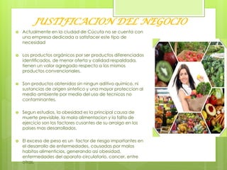 JUSTIFICACION DEL NEGOCIO
 Actualmente en la ciudad de Cúcuta no se cuenta con
una empresa dedicada a satisfacer este tipo de
necesidad
 Los productos orgánicos por ser productos diferenciados
identificados, de menor oferta y calidad respaldada,
tienen un valor agregado respecto a los mismos
productos convencionales.
 Son productos obtenidos sin ningun aditivo quimico, ni
sustancias de origen sintetico y una mayor proteccion al
medio ambiente por medio del uso de tecnicos no
contaminantes.
 Segun estudios, la obesidad es la principal causa de
muerte previsible, la mala alimentacion y la falta de
ejercicio son los factores cusantes de su arraigo en los
paises mas desarrollados.
 El exceso de peso es un factor de riesgo importantes en
el desarrollo de enfermedades, causadas por malos
habitos alimenticios, generando asi obesidad,
enfermedades del aparato circulatorio, cancer, entre
otras.
 