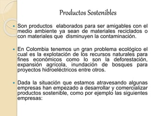 Productos Sostenibles
 Son productos elaborados para ser amigables con el
medio ambiente ya sean de materiales reciclados o
con materiales que disminuyen la contaminación.
 En Colombia tenemos un gran problema ecológico el
cual es la explotación de los recursos naturales para
fines económicos como lo son la deforestación,
expansión agrícola, inundación de bosques para
proyectos hidroeléctricos entre otros.
 Dada la situación que estamos atravesando algunas
empresas han empezado a desarrollar y comercializar
productos sostenible, como por ejemplo las siguientes
empresas:
 