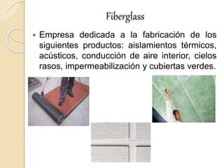 Fiberglass
 Empresa dedicada a la fabricación de los
siguientes productos: aislamientos térmicos,
acústicos, conducción de aire interior, cielos
rasos, impermeabilización y cubiertas verdes.
 