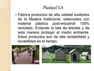 Plastipol S.A
 Fabrica productos de alta calidad sustitutos
de la Madera tradicional, elaborados con
material plástico post-industrial 100%
reciclado. Evitando la tala de árboles y de
esta manera proteger el medio ambiente.
Estos productos son de alta rentabilidad y
durabilidad en el tiempo.
 