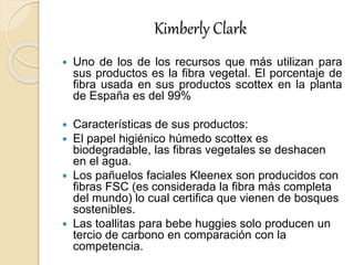 Kimberly Clark
 Uno de los de los recursos que más utilizan para
sus productos es la fibra vegetal. El porcentaje de
fibra usada en sus productos scottex en la planta
de España es del 99%
 Características de sus productos:
 El papel higiénico húmedo scottex es
biodegradable, las fibras vegetales se deshacen
en el agua.
 Los pañuelos faciales Kleenex son producidos con
fibras FSC (es considerada la fibra más completa
del mundo) lo cual certifica que vienen de bosques
sostenibles.
 Las toallitas para bebe huggies solo producen un
tercio de carbono en comparación con la
competencia.
 