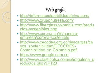 Web grafía
 http://informesostenibilidadalpina.com/
 http://www.gruponutresa.com/
 http://www.fiberglasscolombia.com/produ
ctos-sostenibles.php
 http://www.corona.co/#!/nuestra-
empresa/corona-sostenible
 http://www.cecodes.org.co/descargas/ca
sos_sostenibilidad/CECODES-
Sostenibilidad-en-Colombia.pdf
 https://www.google.com.co
 http://www.plastipolsa.com/sitio/galeria_p
roductos.php?c=123
 