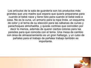Los artículos de la sala de guardería son los productos más
grandes que una madre que espera que quiere prepararse para
cuando el bebé nace y tiene listo para cuando el bebé está a
casa. No es la cuna, un armario para la ropa linda, un esquema
de color y el tema de su elección para las sábanas de cunas y
parachoques almohadilla, y quizás cortinas que coinciden por
decir lo menos, además de querer ciertos colores para las
paredes para que coincida con el tema. Una mesa de cambio
con área de almacenamiento es un gran hallazgo, y un cubo de
pañales para el trabajo de pañales trabajo también es
importante.
 