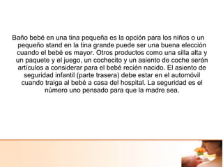 Baño bebé en una tina pequeña es la opción para los niños o un
pequeño stand en la tina grande puede ser una buena elección
cuando el bebé es mayor. Otros productos como una silla alta y
un paquete y el juego, un cochecito y un asiento de coche serán
artículos a considerar para el bebé recién nacido. El asiento de
seguridad infantil (parte trasera) debe estar en el automóvil
cuando traiga al bebé a casa del hospital. La seguridad es el
número uno pensado para que la madre sea.
 