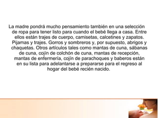La madre pondrá mucho pensamiento también en una selección
de ropa para tener listo para cuando el bebé llega a casa. Entre
ellos están trajes de cuerpo, camisetas, calcetines y zapatos.
Pijamas y trajes. Gorros y sombreros y, por supuesto, abrigos y
chaquetas. Otros artículos tales como mantas de cuna, sábanas
de cuna, cojín de colchón de cuna, mantas de recepción,
mantas de enfermería, cojín de parachoques y baberos están
en su lista para adelantarse a prepararse para el regreso al
hogar del bebé recién nacido.
 