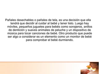 Pañales desechables o pañales de tela, es una decisión que ella
tendrá que decidir al cuidar al bebé y tener listo. Luego hay
móviles, pequeños juguetes para bebés como sonajeros, anillos
de dentición y suaves animales de peluche y un dispositivo de
música para tocar canciones de bebé. Otro producto que puede
ser algo a considerar es un elemento como un monitor de bebé
para comprobar el bebé durmiendo.
 