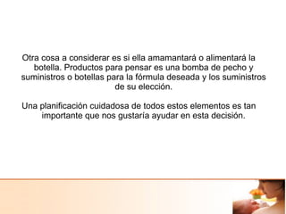 Otra cosa a considerar es si ella amamantará o alimentará la
botella. Productos para pensar es una bomba de pecho y
suministros o botellas para la fórmula deseada y los suministros
de su elección.
Una planificación cuidadosa de todos estos elementos es tan
importante que nos gustaría ayudar en esta decisión.
 