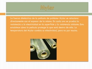  La fuerza dieléctrica de la película de poliéster Mylar se relaciona
directamente con el espesor de la misma. En cada uno se prueba la
resistencia a la electricidad en la superficie y la resistencia aislante. Esto
establece cómo la película protege lo que está dentro de ella. La
temperatura del Mylar cambia su efectividad, pero no por mucho.
 